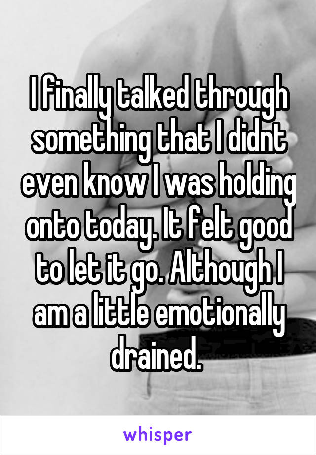 I finally talked through something that I didnt even know I was holding onto today. It felt good to let it go. Although I am a little emotionally drained. 