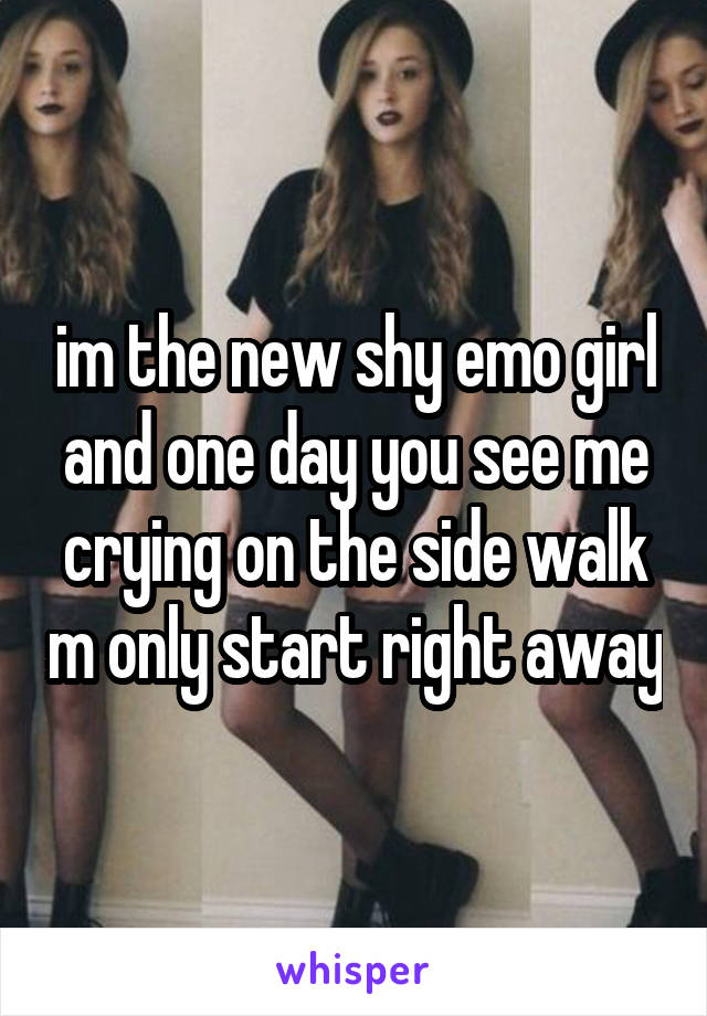 im the new shy emo girl and one day you see me crying on the side walk m only start right away