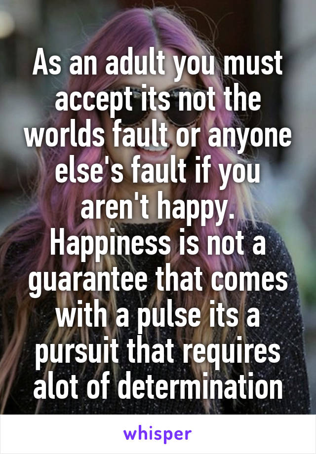 As an adult you must accept its not the worlds fault or anyone else's fault if you aren't happy. Happiness is not a guarantee that comes with a pulse its a pursuit that requires alot of determination