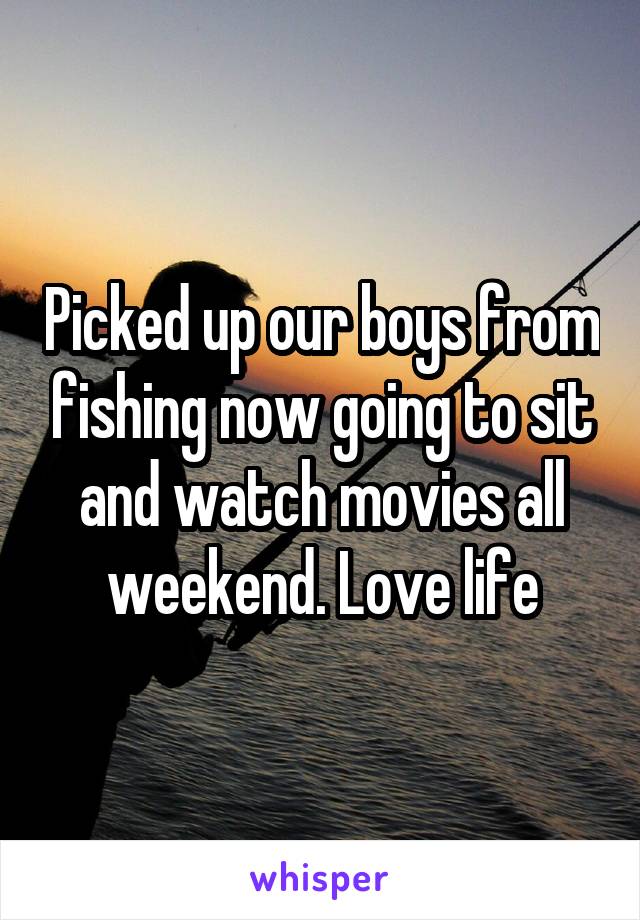 Picked up our boys from fishing now going to sit and watch movies all weekend. Love life