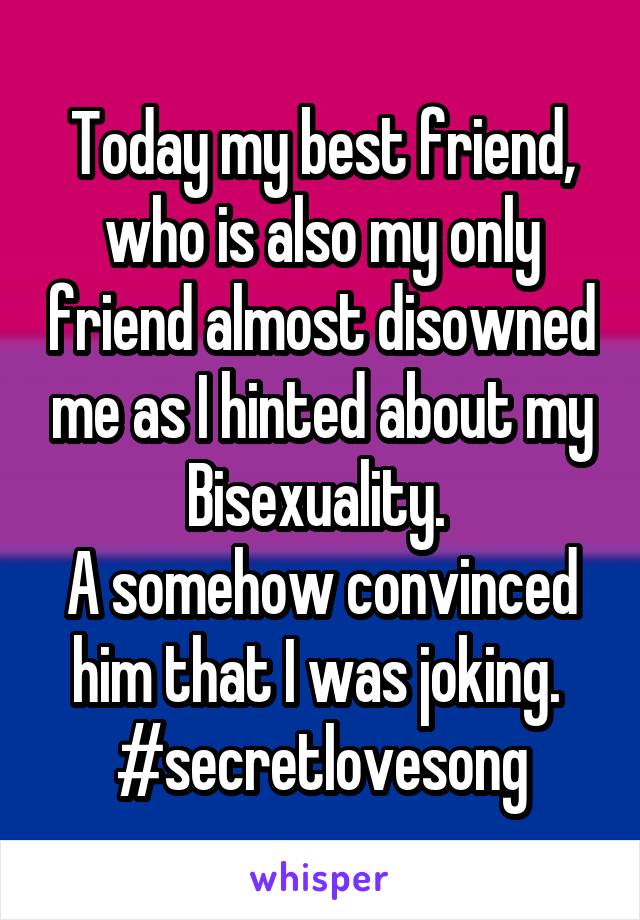 Today my best friend, who is also my only friend almost disowned me as I hinted about my Bisexuality. 
A somehow convinced him that I was joking. 
#secretlovesong