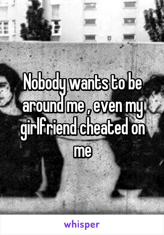 Nobody wants to be around me , even my girlfriend cheated on me