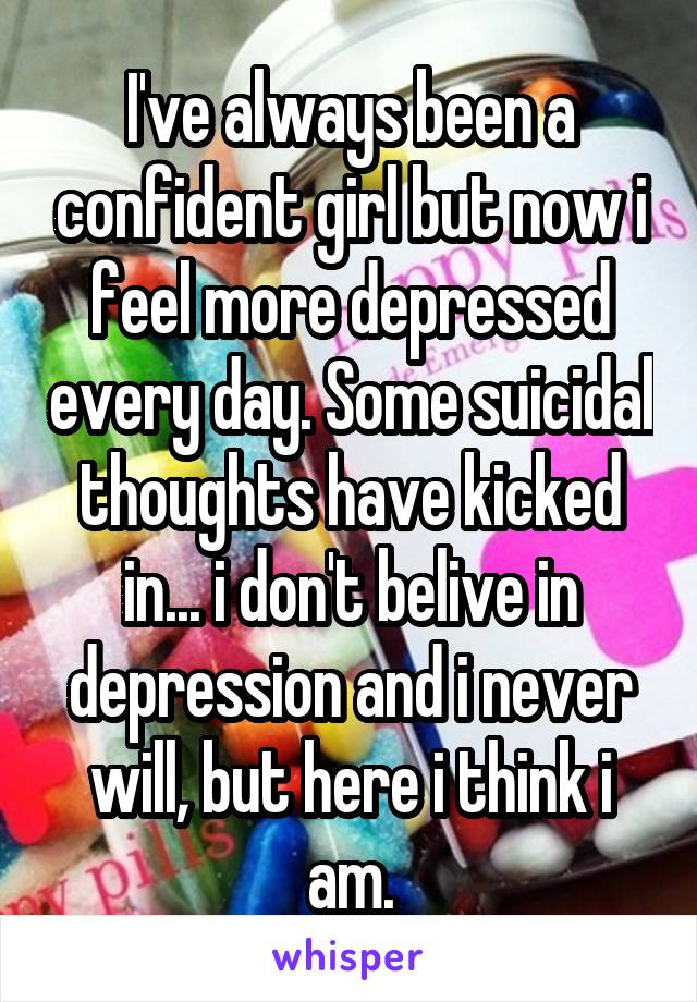 I've always been a confident girl but now i feel more depressed every day. Some suicidal thoughts have kicked in... i don't belive in depression and i never will, but here i think i am.