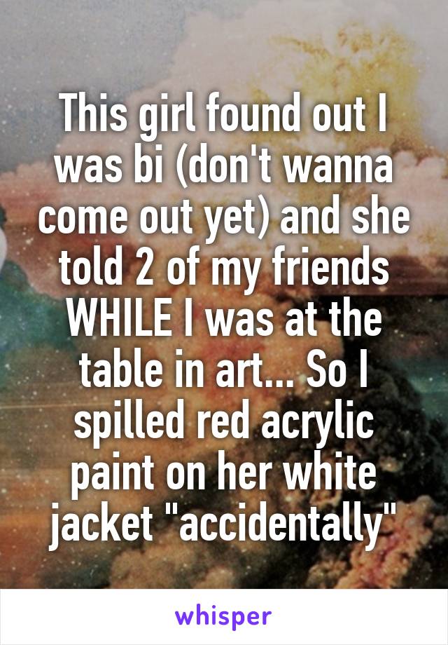 This girl found out I was bi (don't wanna come out yet) and she told 2 of my friends WHILE I was at the table in art... So I spilled red acrylic paint on her white jacket "accidentally"