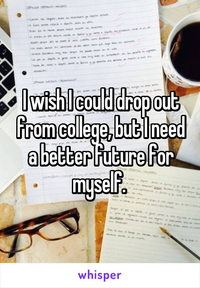 I wish I could drop out from college, but I need a better future for myself. 