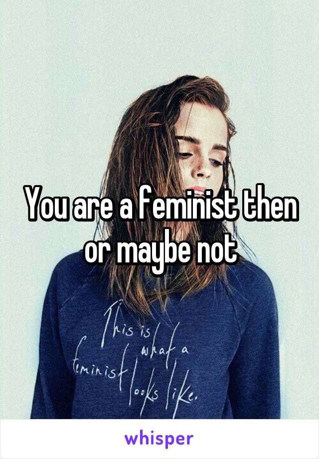 You are a feminist then or maybe not