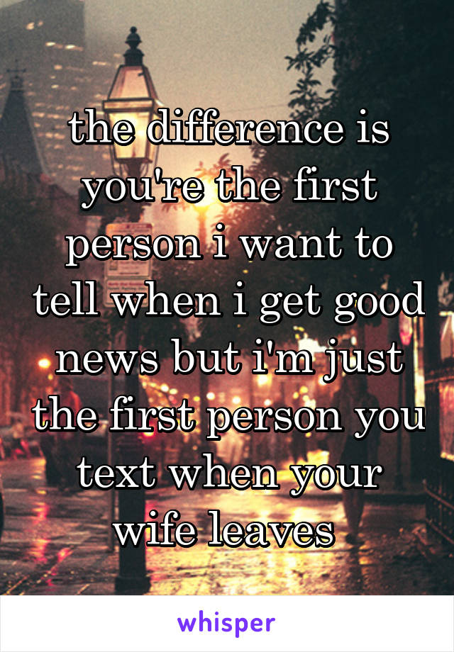 the difference is you're the first person i want to tell when i get good news but i'm just the first person you text when your wife leaves 