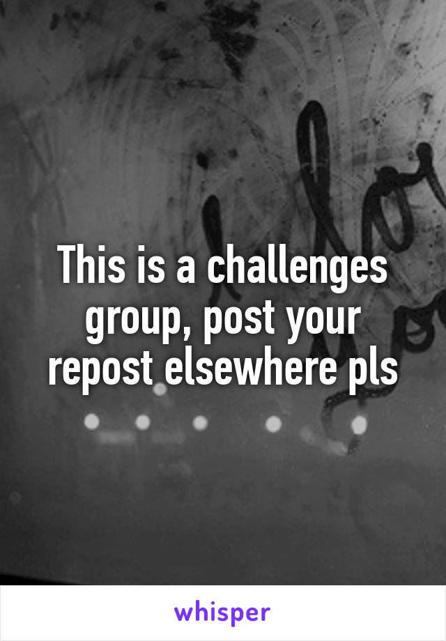 This is a challenges group, post your repost elsewhere pls