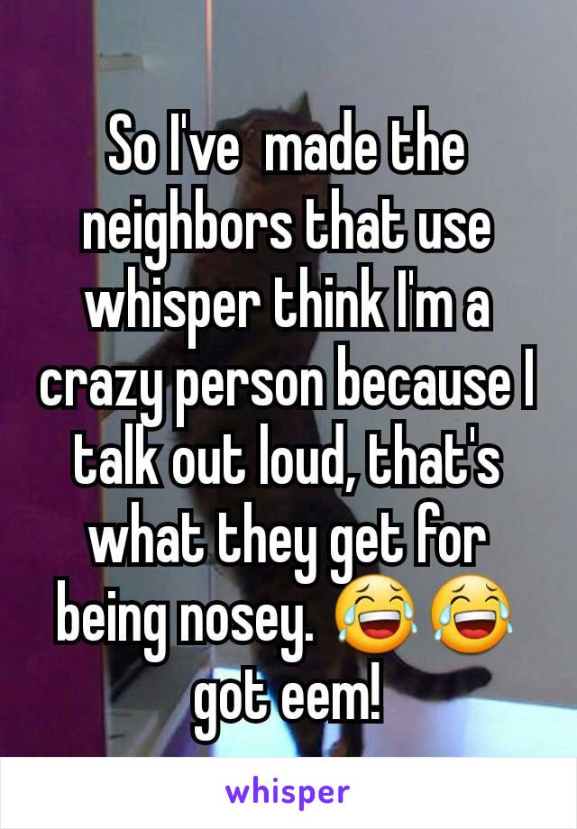 So I've  made the neighbors that use whisper think I'm a crazy person because I talk out loud, that's what they get for being nosey. 😂😂got eem!