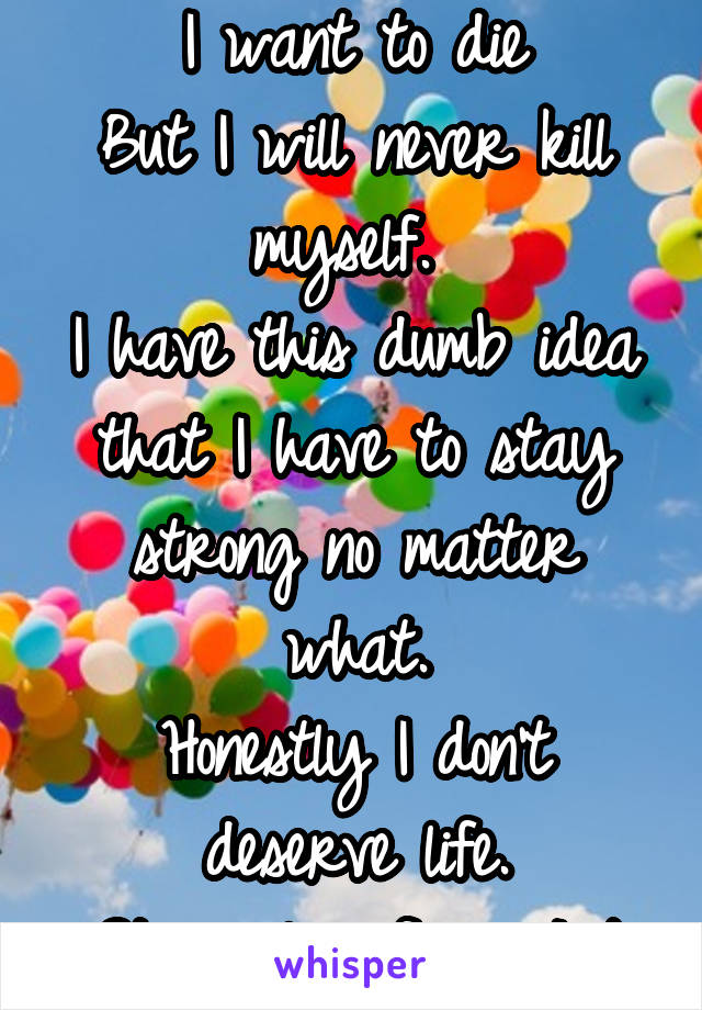 I want to die
But I will never kill myself. 
I have this dumb idea that I have to stay strong no matter what.
Honestly I don't deserve life.
Stay alive frens |-/