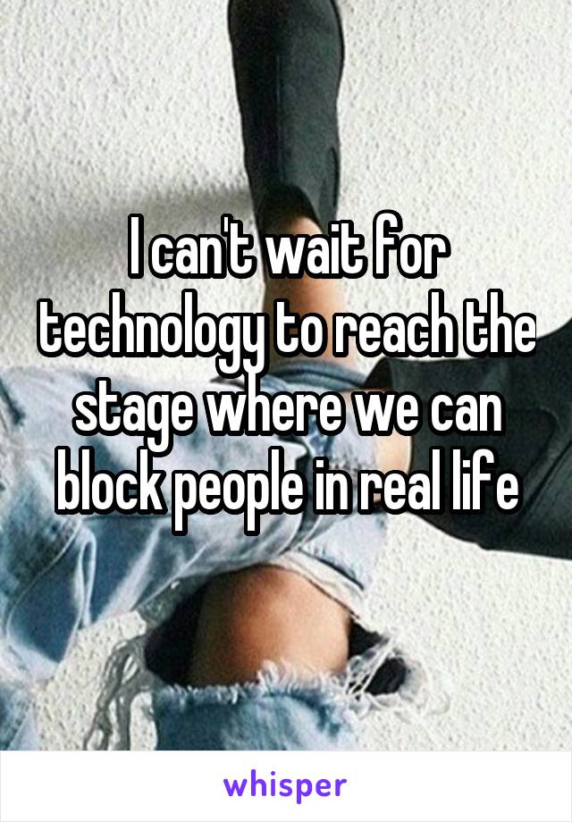 I can't wait for technology to reach the stage where we can block people in real life
