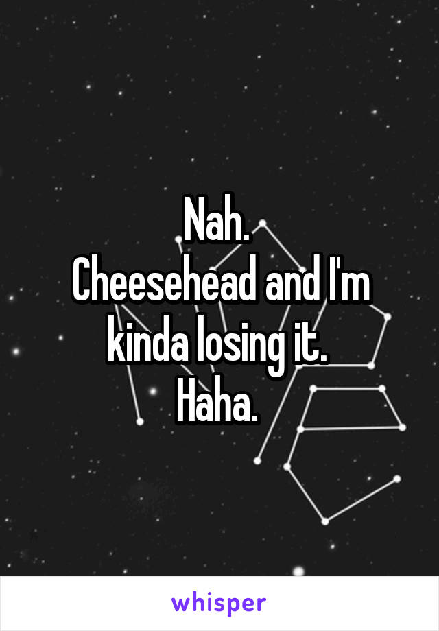 Nah. 
Cheesehead and I'm kinda losing it. 
Haha. 