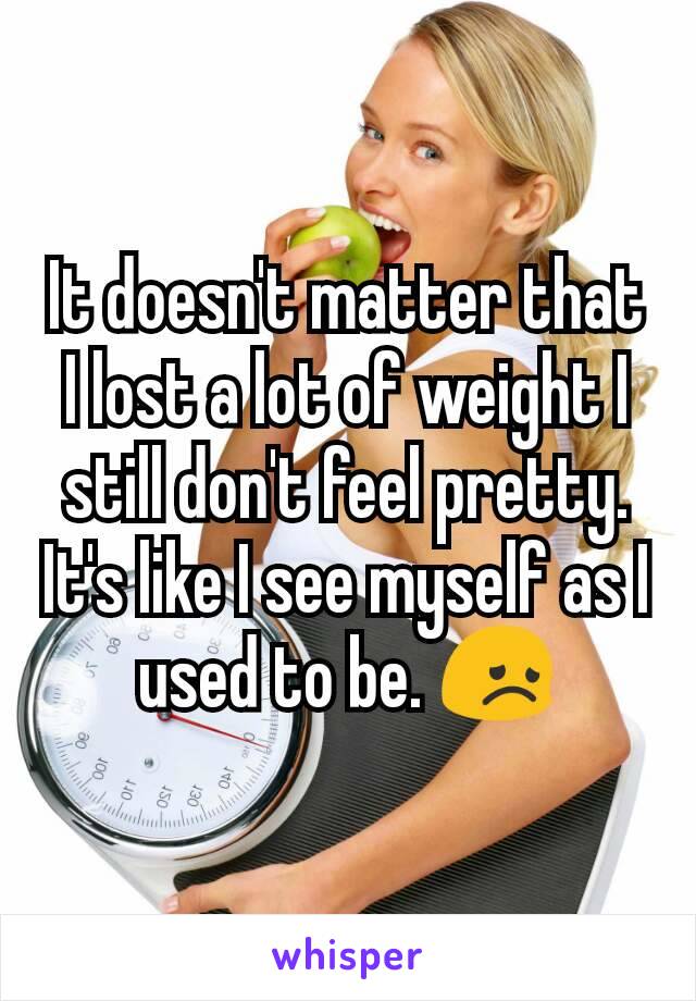 It doesn't matter that I lost a lot of weight I still don't feel pretty. It's like I see myself as I used to be. 😞