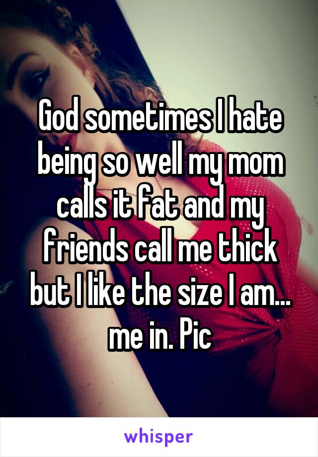 God sometimes I hate being so well my mom calls it fat and my friends call me thick but I like the size I am... me in. Pic