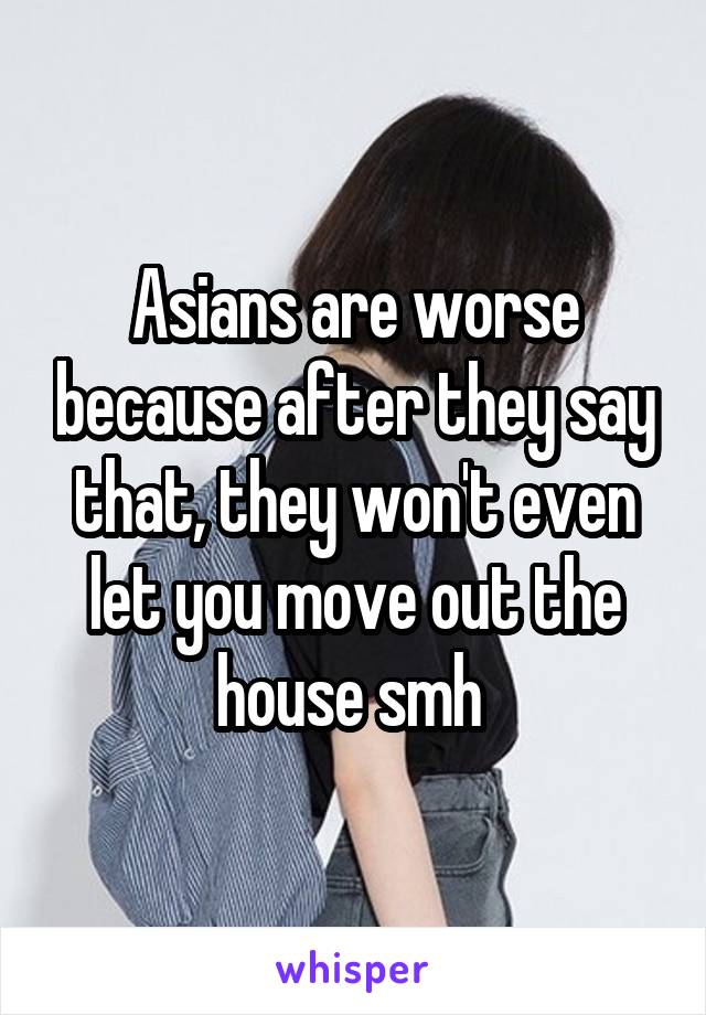 Asians are worse because after they say that, they won't even let you move out the house smh 