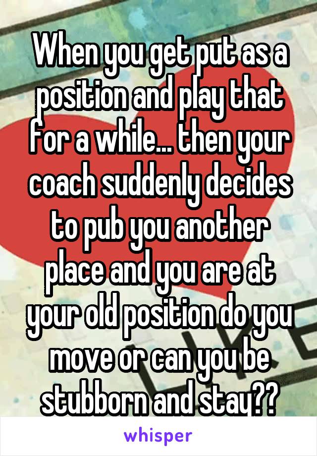 When you get put as a position and play that for a while... then your coach suddenly decides to pub you another place and you are at your old position do you move or can you be stubborn and stay??