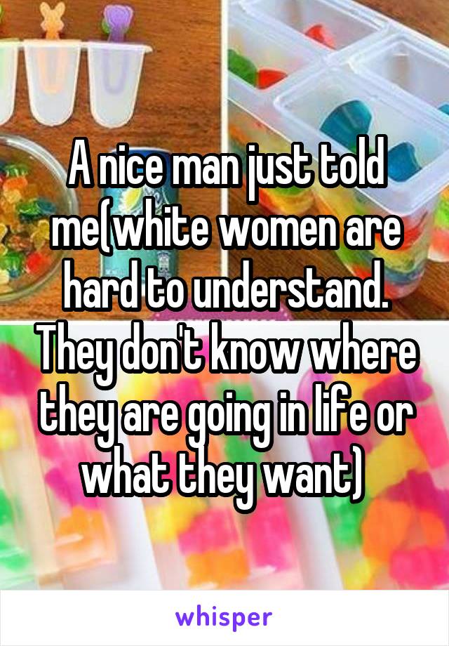 A nice man just told me(white women are hard to understand. They don't know where they are going in life or what they want) 