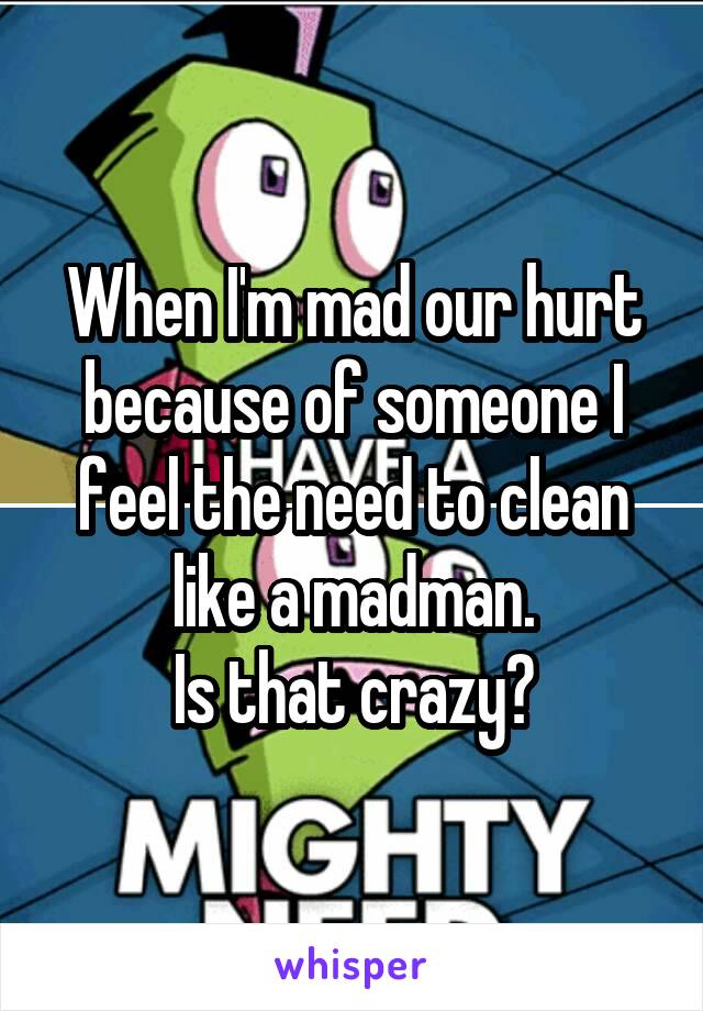 When I'm mad our hurt because of someone I feel the need to clean like a madman.
Is that crazy?