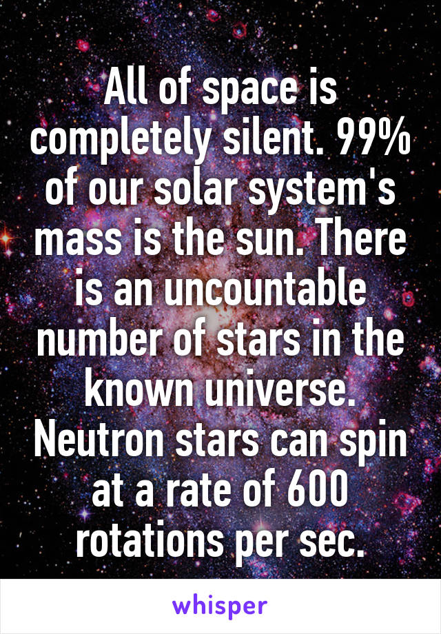 All of space is completely silent. 99% of our solar system's mass is the sun. There is an uncountable number of stars in the known universe. Neutron stars can spin at a rate of 600 rotations per sec.