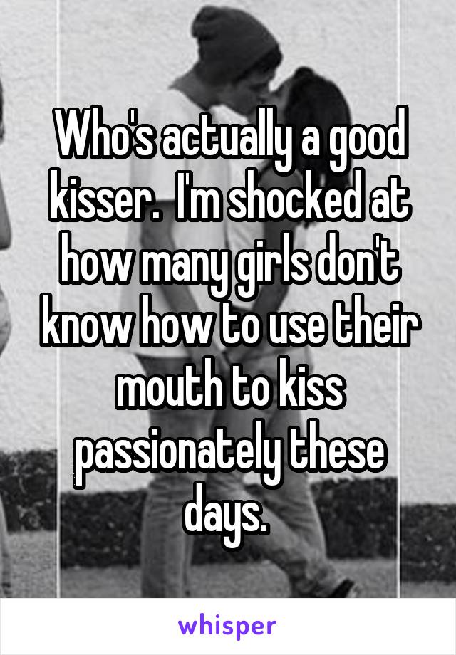 Who's actually a good kisser.  I'm shocked at how many girls don't know how to use their mouth to kiss passionately these days. 