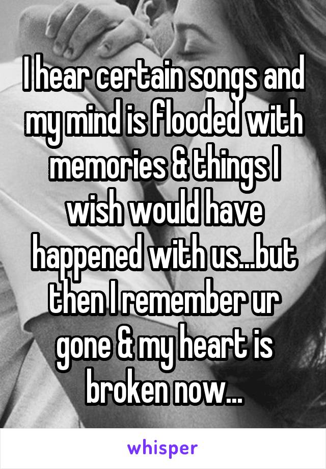 I hear certain songs and my mind is flooded with memories & things I wish would have happened with us...but then I remember ur gone & my heart is broken now...