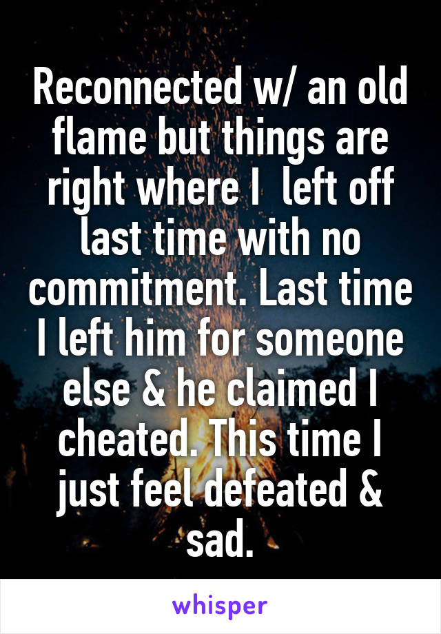 Reconnected w/ an old flame but things are right where I  left off last time with no commitment. Last time I left him for someone else & he claimed I cheated. This time I just feel defeated & sad.