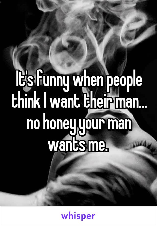 It's funny when people think I want their man... no honey your man wants me. 