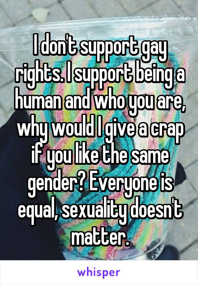 I don't support gay rights. I support being a human and who you are, why would I give a crap if you like the same gender? Everyone is equal, sexuality doesn't matter.