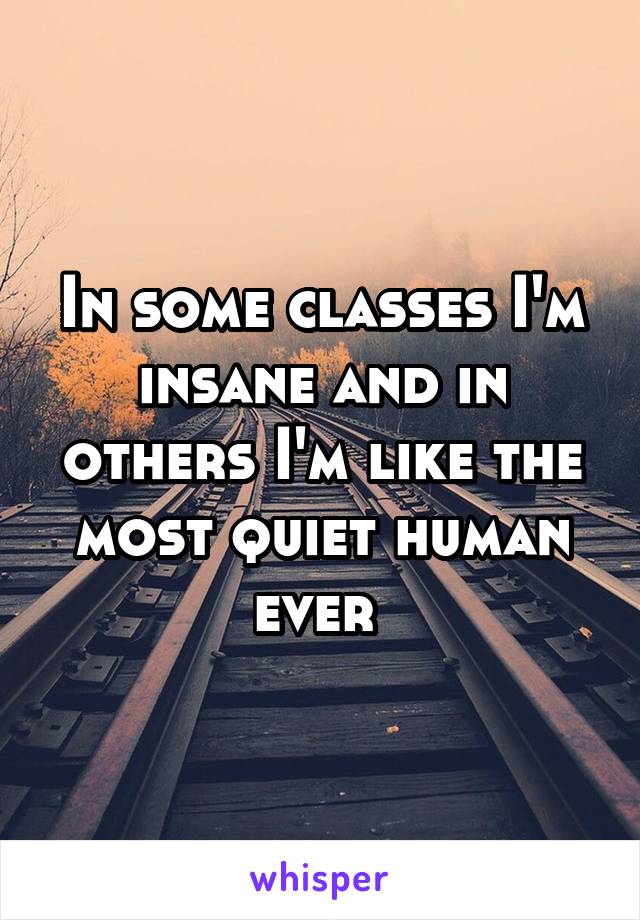 In some classes I'm insane and in others I'm like the most quiet human ever 