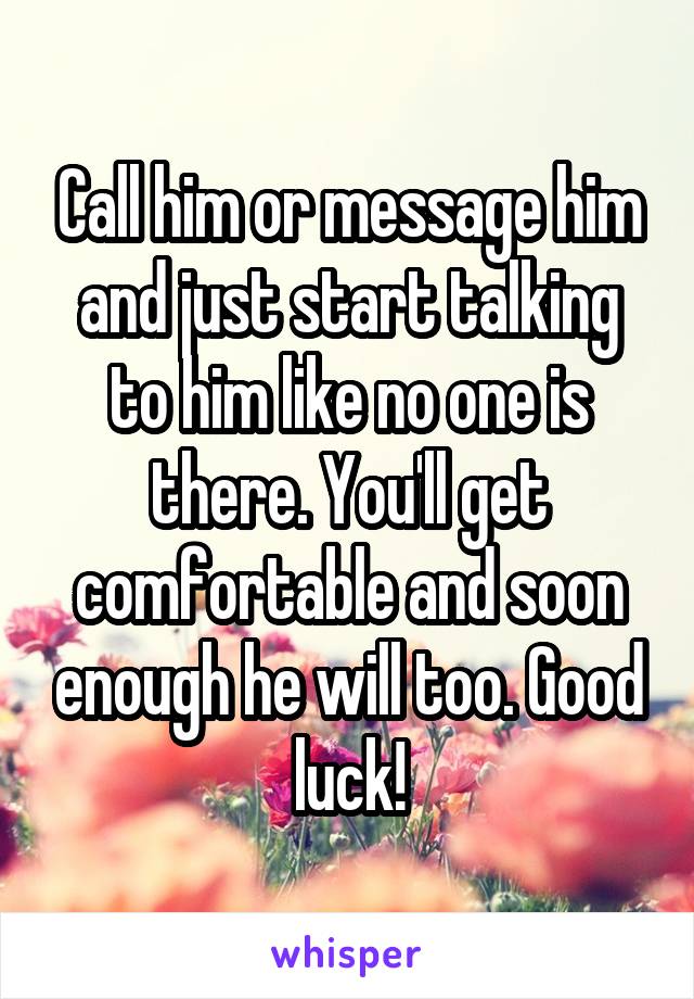 Call him or message him and just start talking to him like no one is there. You'll get comfortable and soon enough he will too. Good luck!