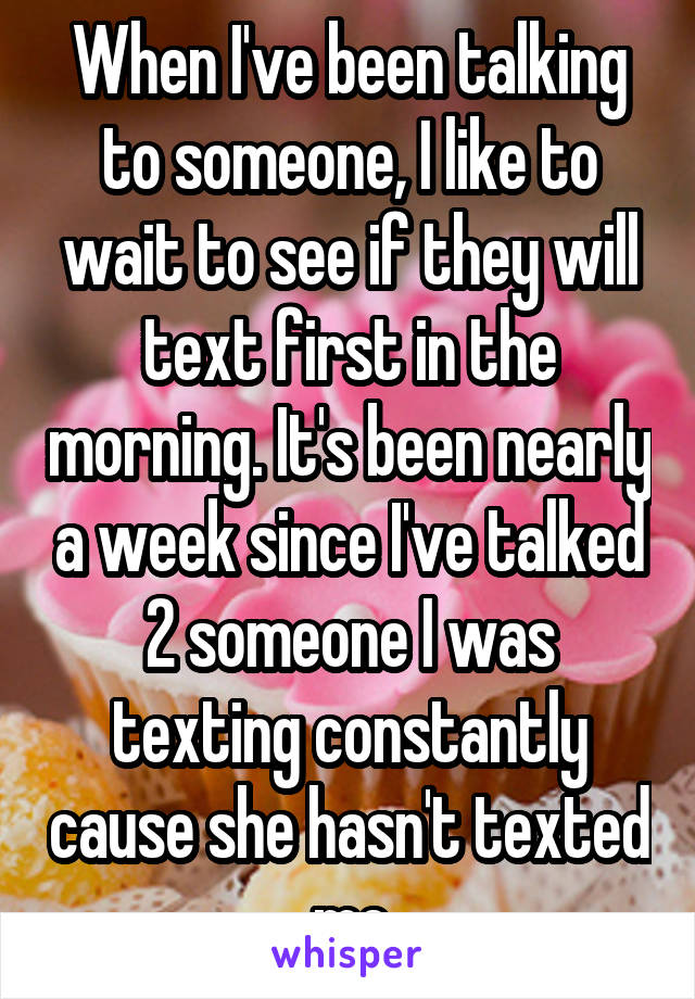 When I've been talking to someone, I like to wait to see if they will text first in the morning. It's been nearly a week since I've talked 2 someone I was texting constantly cause she hasn't texted me