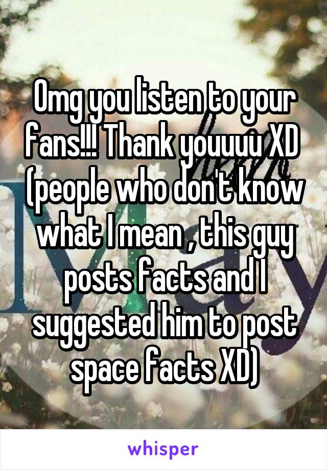 Omg you listen to your fans!!! Thank youuuu XD  (people who don't know what I mean , this guy posts facts and I suggested him to post space facts XD)