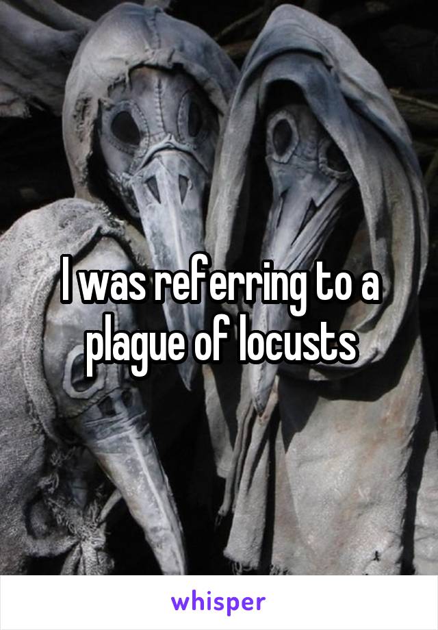 I was referring to a plague of locusts