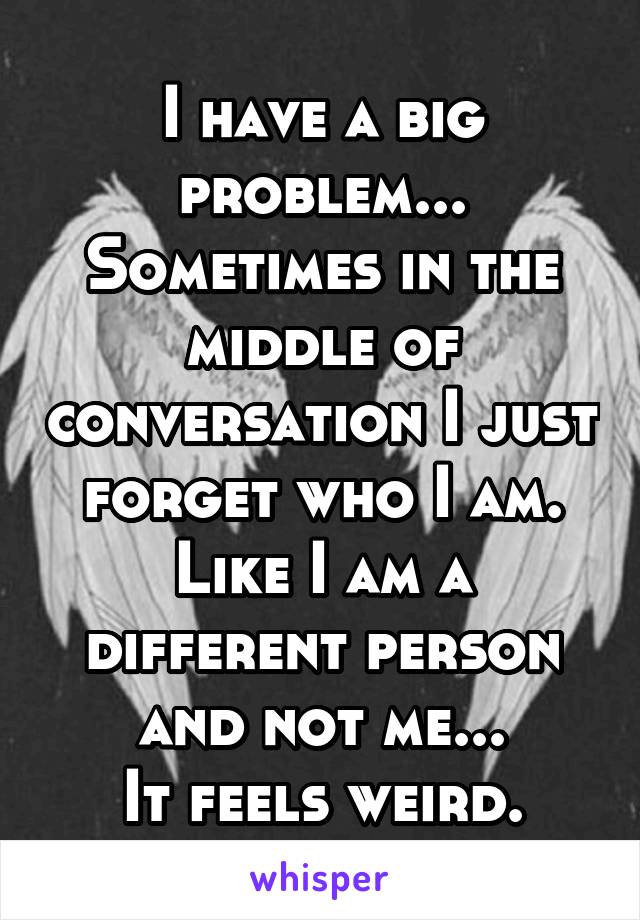 I have a big problem...
Sometimes in the middle of conversation I just forget who I am.
Like I am a different person and not me...
It feels weird.