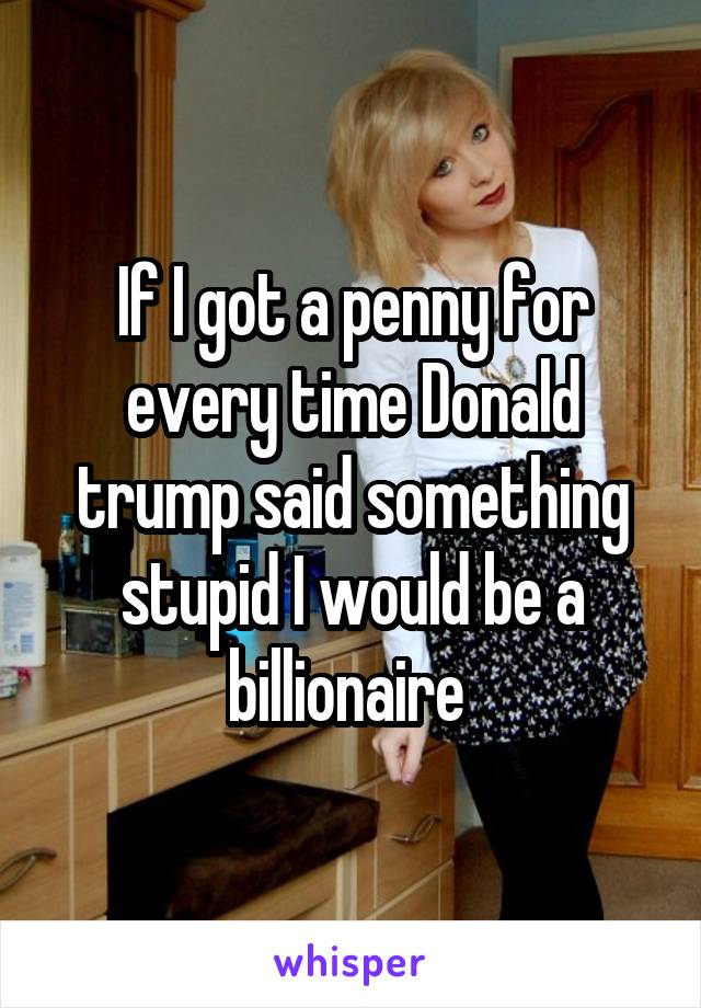 If I got a penny for every time Donald trump said something stupid I would be a billionaire 