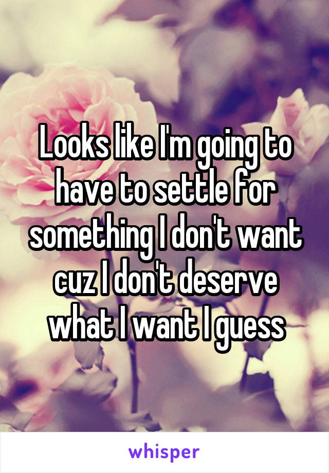 Looks like I'm going to have to settle for something I don't want cuz I don't deserve what I want I guess