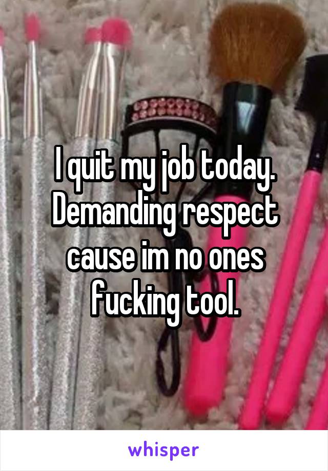 I quit my job today. Demanding respect cause im no ones fucking tool.