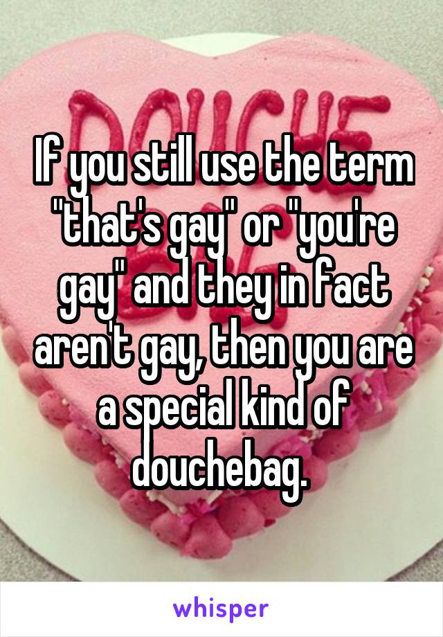 If you still use the term "that's gay" or "you're gay" and they in fact aren't gay, then you are a special kind of douchebag. 