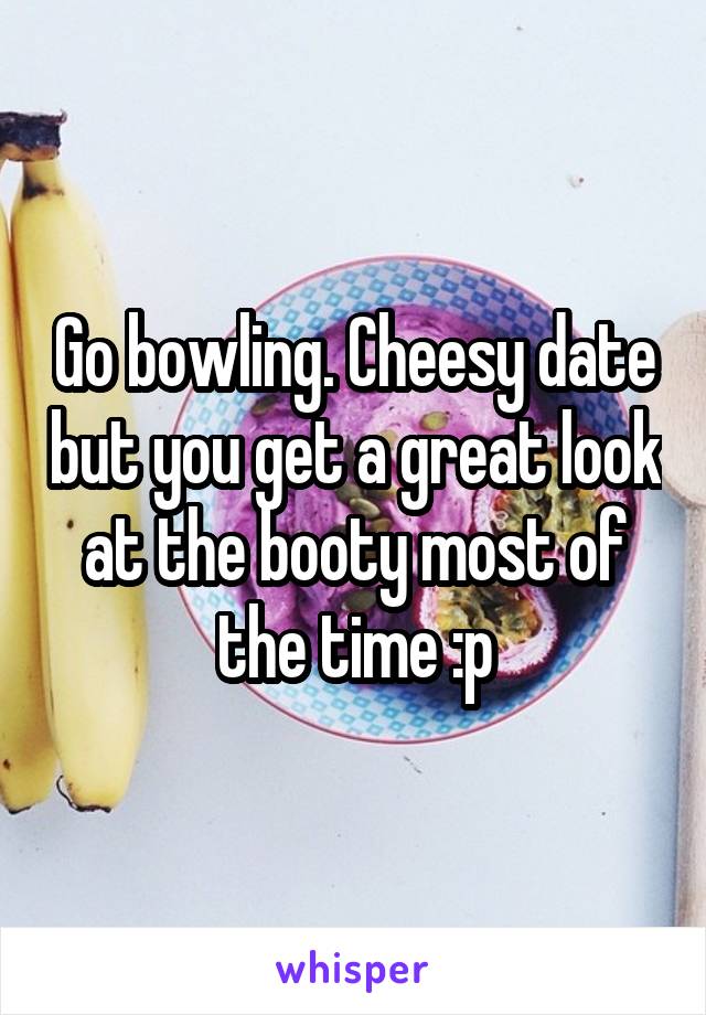 Go bowling. Cheesy date but you get a great look at the booty most of the time :p