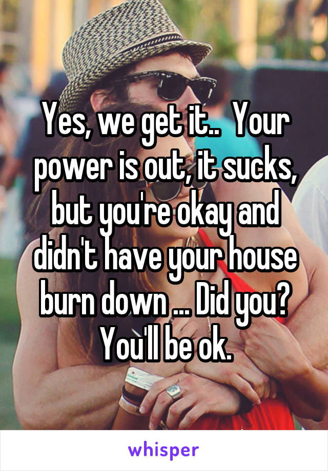 Yes, we get it..  Your power is out, it sucks, but you're okay and didn't have your house burn down ... Did you? You'll be ok.