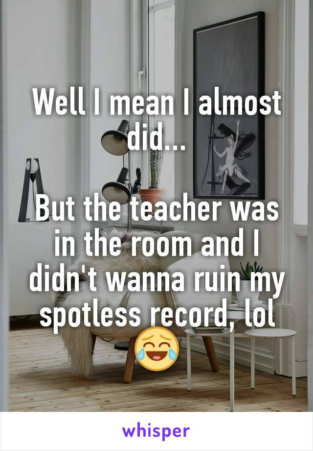 Well I mean I almost did...

But the teacher was in the room and I didn't wanna ruin my spotless record, lol 😂