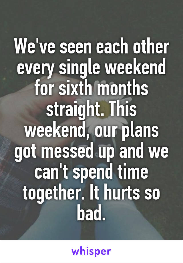 We've seen each other every single weekend for sixth months straight. This weekend, our plans got messed up and we can't spend time together. It hurts so bad.