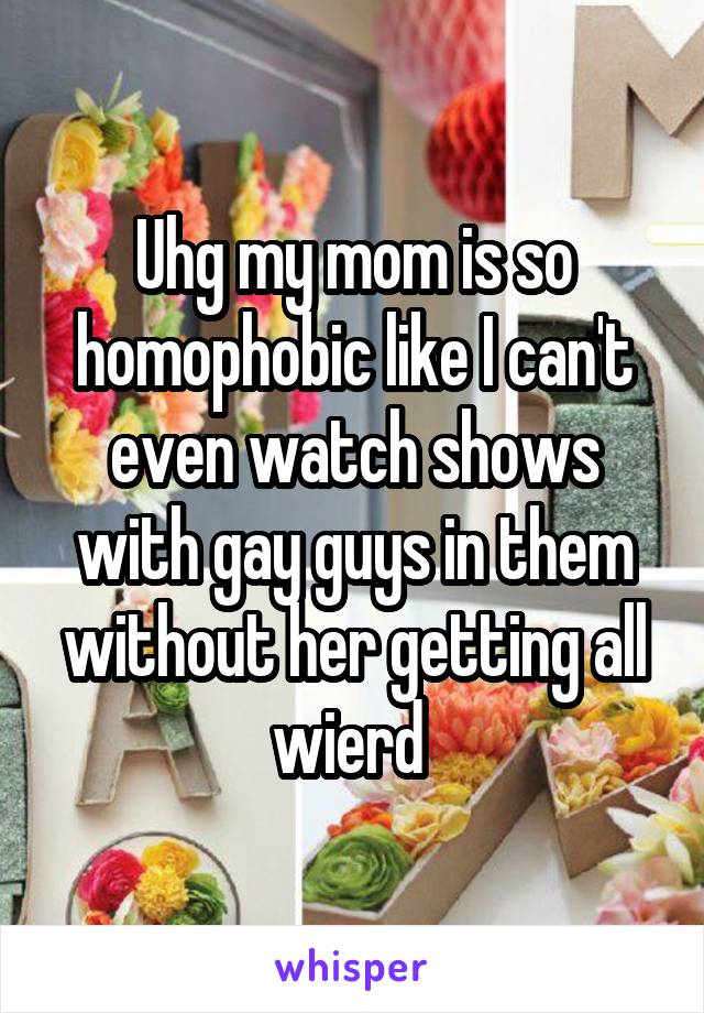 Uhg my mom is so homophobic like I can't even watch shows with gay guys in them without her getting all wierd 