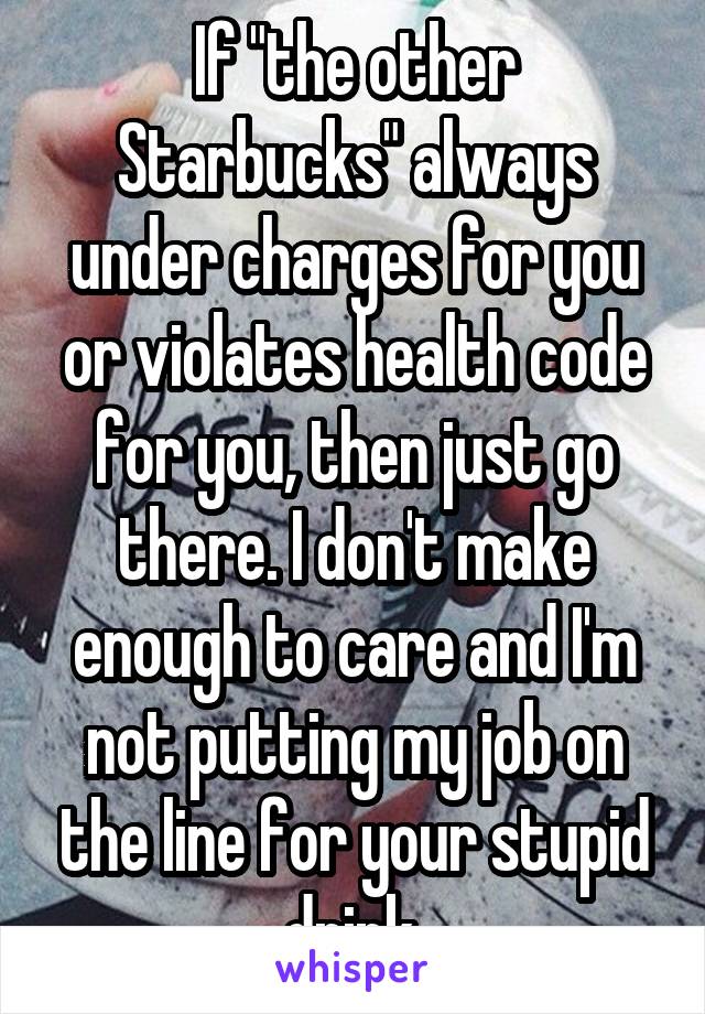 If "the other Starbucks" always under charges for you or violates health code for you, then just go there. I don't make enough to care and I'm not putting my job on the line for your stupid drink.