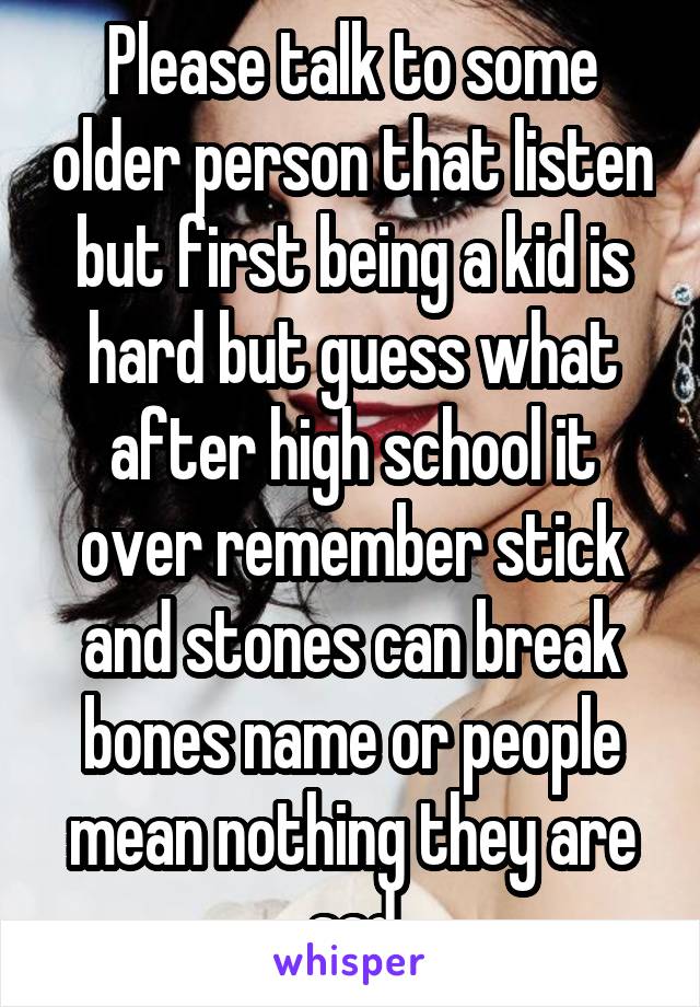 Please talk to some older person that listen but first being a kid is hard but guess what after high school it over remember stick and stones can break bones name or people mean nothing they are sad