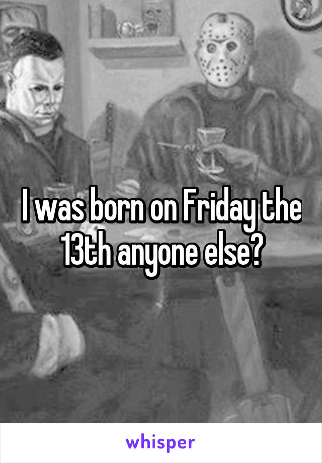 I was born on Friday the 13th anyone else?