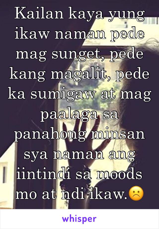 Kailan kaya yung ikaw naman pede mag sunget, pede kang magalit, pede ka sumigaw at mag paalaga sa panahong minsan sya naman ang iintindi sa moods mo at ndi ikaw.☹️