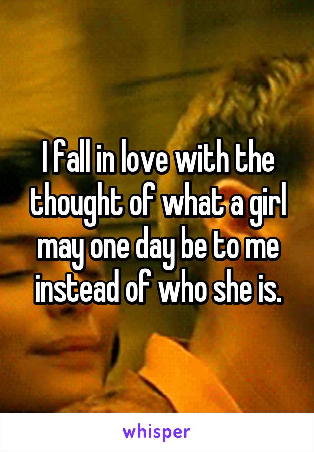 I fall in love with the thought of what a girl may one day be to me instead of who she is.