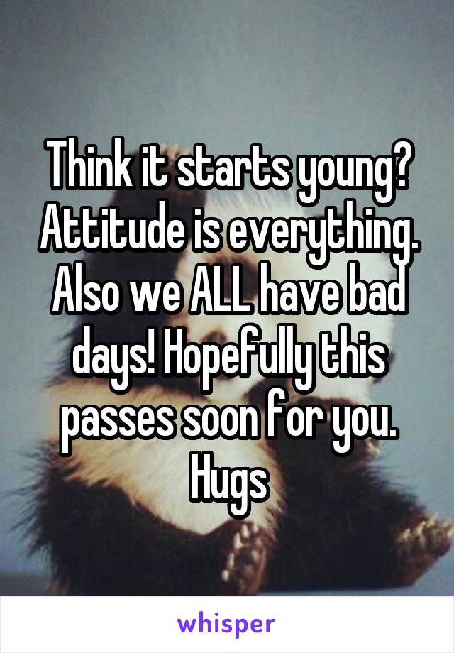 Think it starts young? Attitude is everything. Also we ALL have bad days! Hopefully this passes soon for you.
Hugs