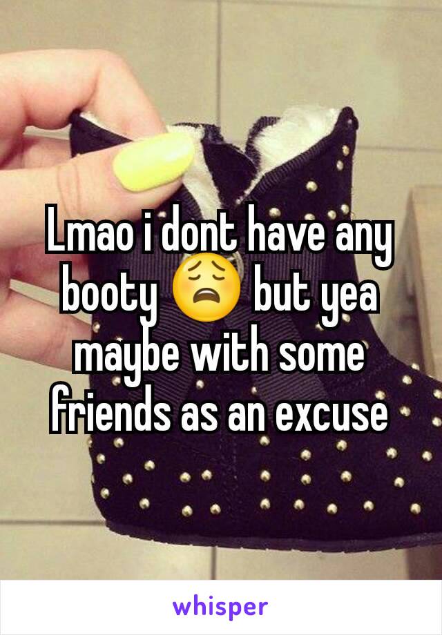 Lmao i dont have any booty 😩 but yea maybe with some friends as an excuse